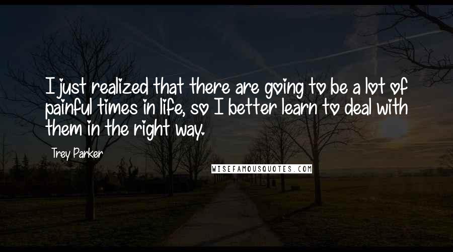 Trey Parker Quotes: I just realized that there are going to be a lot of painful times in life, so I better learn to deal with them in the right way.