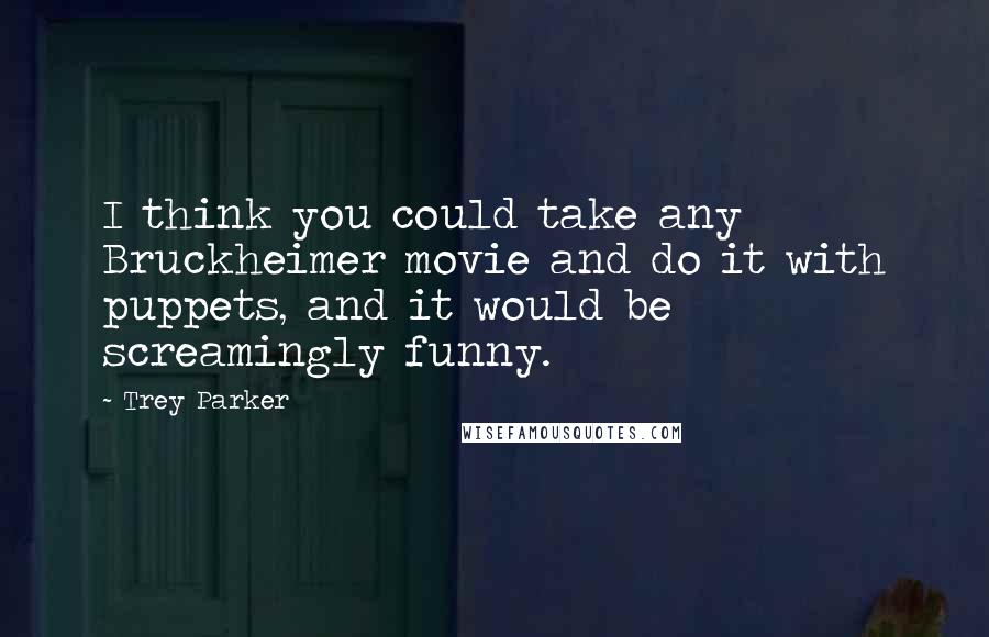 Trey Parker Quotes: I think you could take any Bruckheimer movie and do it with puppets, and it would be screamingly funny.