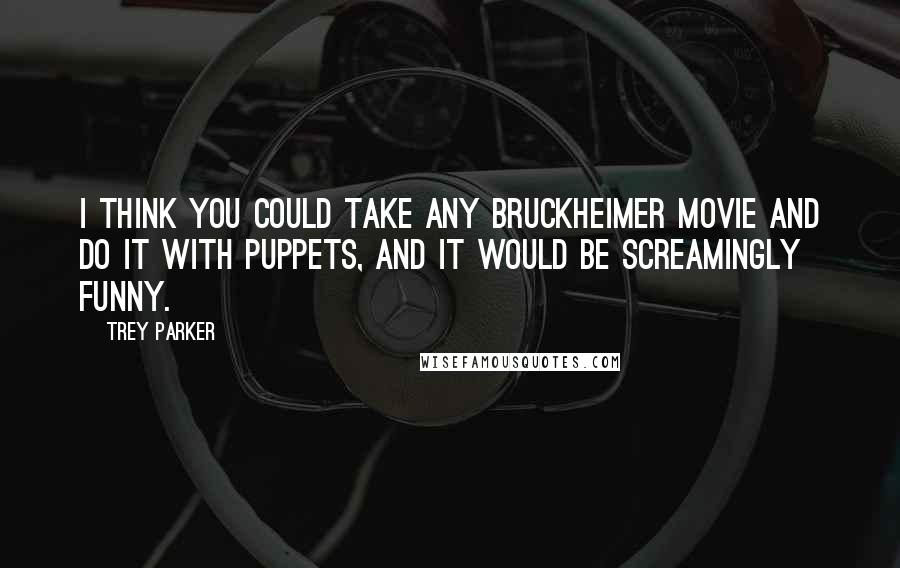 Trey Parker Quotes: I think you could take any Bruckheimer movie and do it with puppets, and it would be screamingly funny.