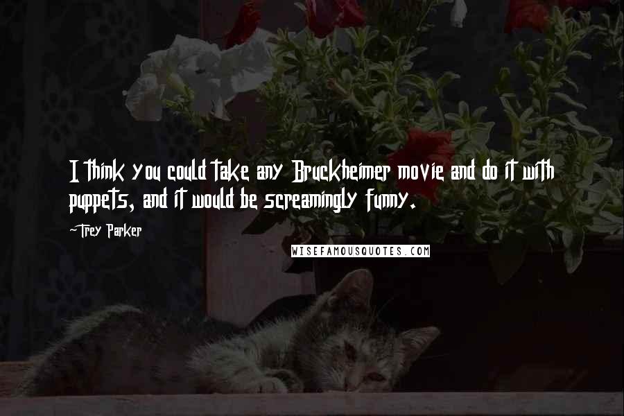 Trey Parker Quotes: I think you could take any Bruckheimer movie and do it with puppets, and it would be screamingly funny.