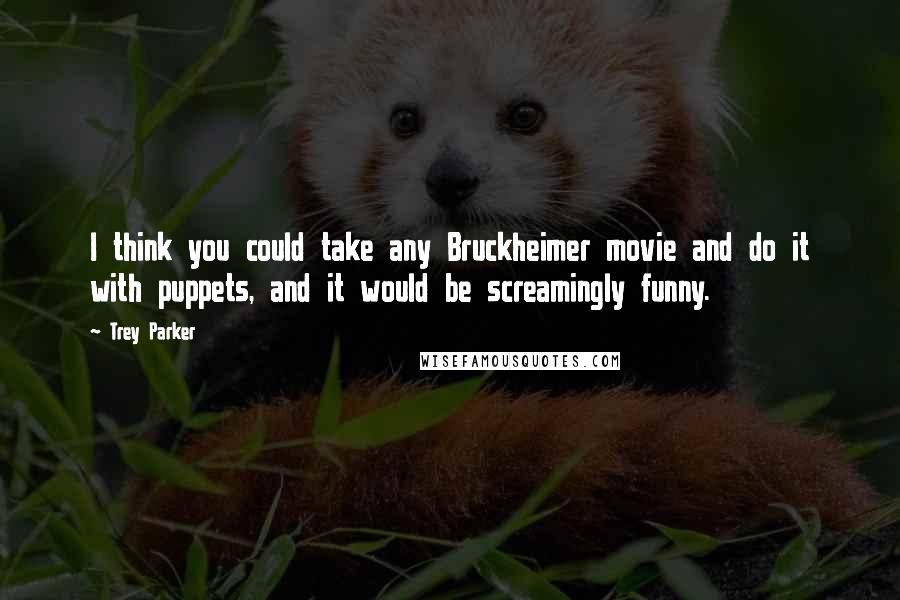 Trey Parker Quotes: I think you could take any Bruckheimer movie and do it with puppets, and it would be screamingly funny.