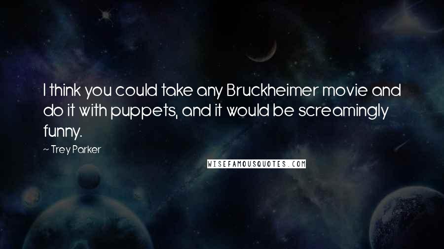 Trey Parker Quotes: I think you could take any Bruckheimer movie and do it with puppets, and it would be screamingly funny.