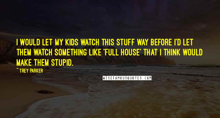 Trey Parker Quotes: I would let my kids watch this stuff way before I'd let them watch something like 'Full House' that I think would make them stupid.