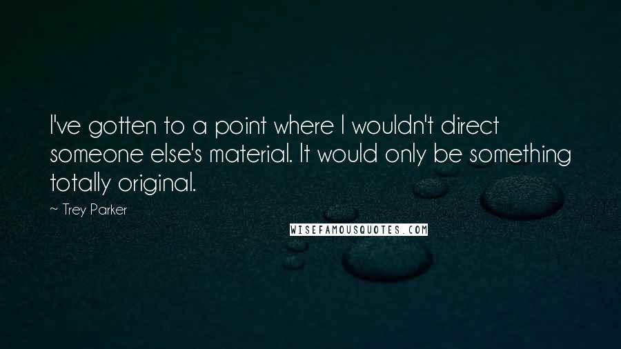 Trey Parker Quotes: I've gotten to a point where I wouldn't direct someone else's material. It would only be something totally original.