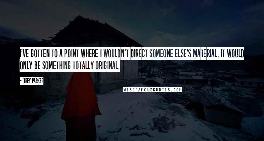 Trey Parker Quotes: I've gotten to a point where I wouldn't direct someone else's material. It would only be something totally original.