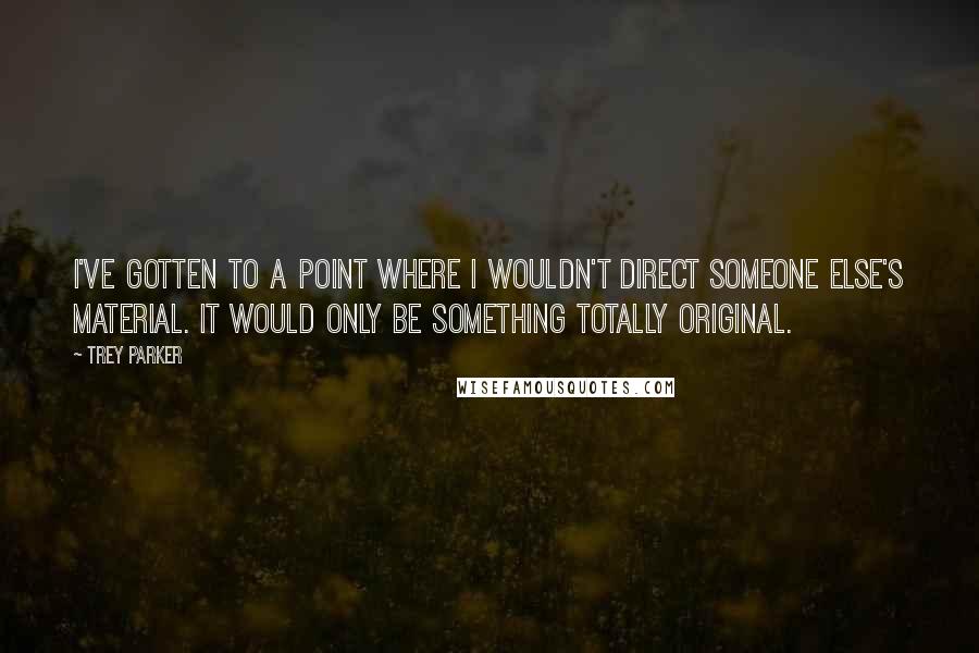 Trey Parker Quotes: I've gotten to a point where I wouldn't direct someone else's material. It would only be something totally original.