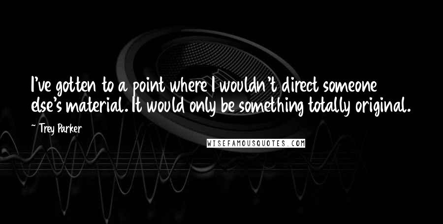 Trey Parker Quotes: I've gotten to a point where I wouldn't direct someone else's material. It would only be something totally original.