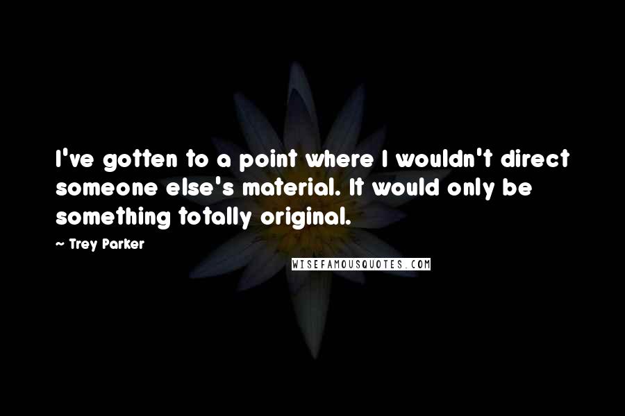 Trey Parker Quotes: I've gotten to a point where I wouldn't direct someone else's material. It would only be something totally original.