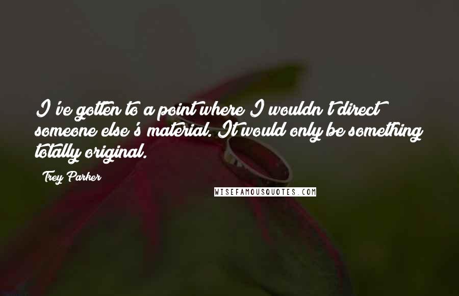 Trey Parker Quotes: I've gotten to a point where I wouldn't direct someone else's material. It would only be something totally original.