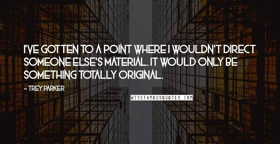 Trey Parker Quotes: I've gotten to a point where I wouldn't direct someone else's material. It would only be something totally original.