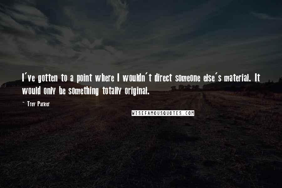 Trey Parker Quotes: I've gotten to a point where I wouldn't direct someone else's material. It would only be something totally original.