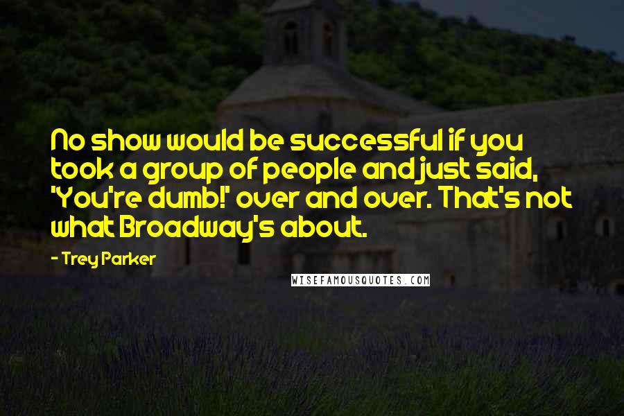 Trey Parker Quotes: No show would be successful if you took a group of people and just said, 'You're dumb!' over and over. That's not what Broadway's about.