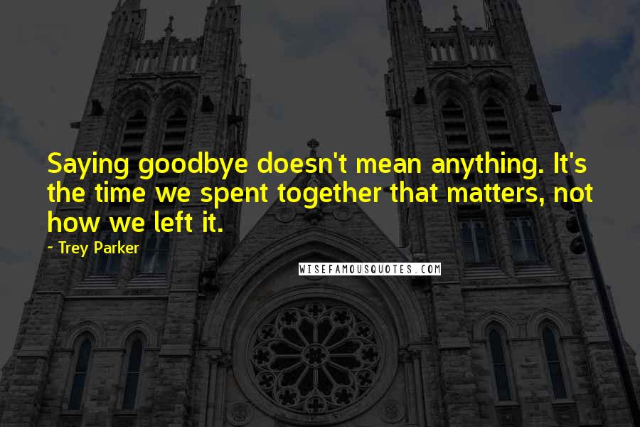 Trey Parker Quotes: Saying goodbye doesn't mean anything. It's the time we spent together that matters, not how we left it.