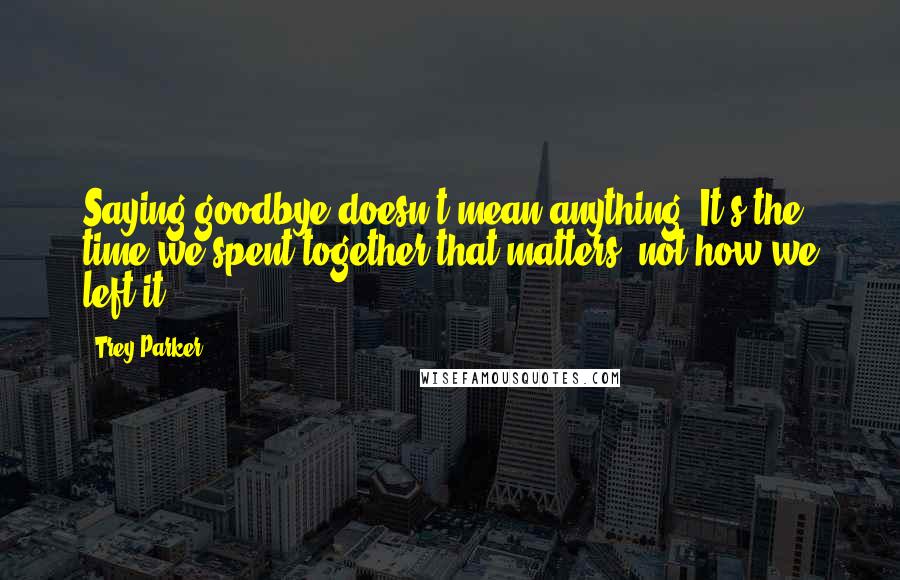 Trey Parker Quotes: Saying goodbye doesn't mean anything. It's the time we spent together that matters, not how we left it.