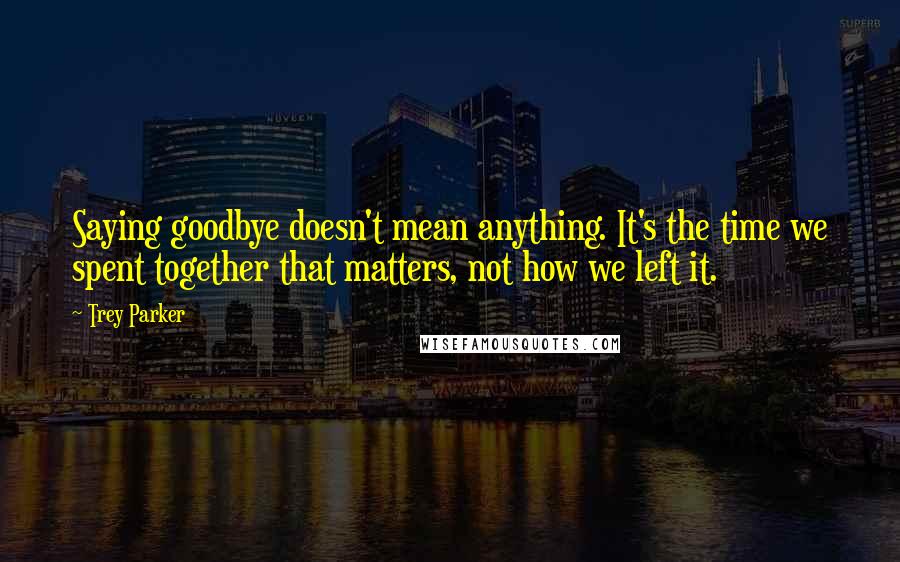 Trey Parker Quotes: Saying goodbye doesn't mean anything. It's the time we spent together that matters, not how we left it.