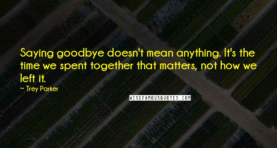 Trey Parker Quotes: Saying goodbye doesn't mean anything. It's the time we spent together that matters, not how we left it.