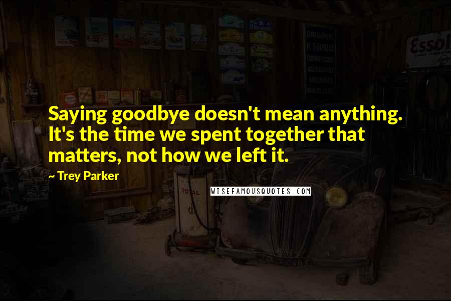 Trey Parker Quotes: Saying goodbye doesn't mean anything. It's the time we spent together that matters, not how we left it.