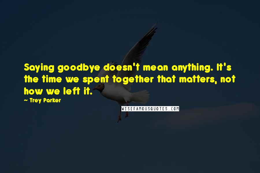 Trey Parker Quotes: Saying goodbye doesn't mean anything. It's the time we spent together that matters, not how we left it.