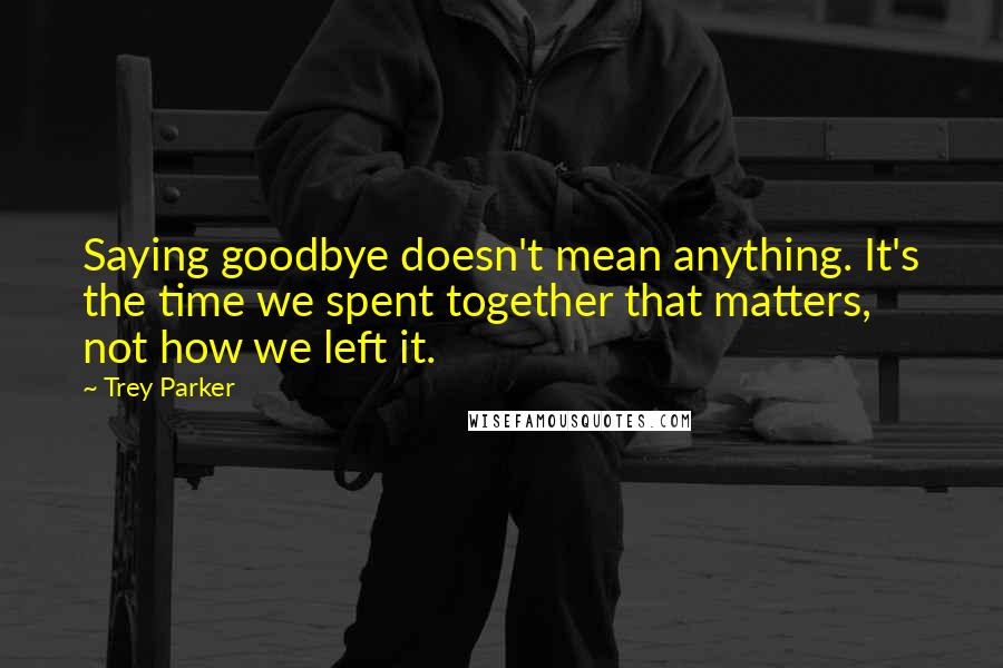 Trey Parker Quotes: Saying goodbye doesn't mean anything. It's the time we spent together that matters, not how we left it.