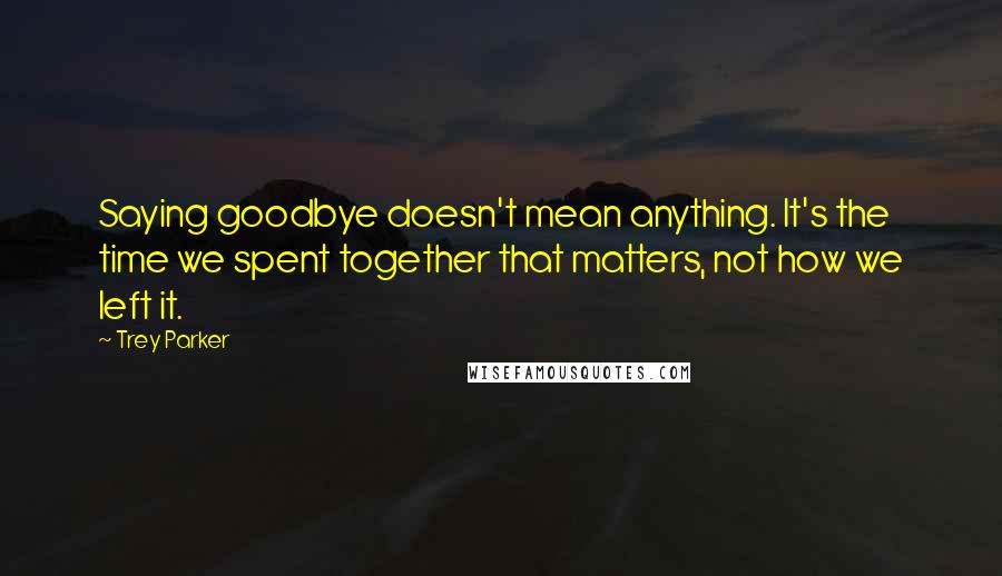 Trey Parker Quotes: Saying goodbye doesn't mean anything. It's the time we spent together that matters, not how we left it.