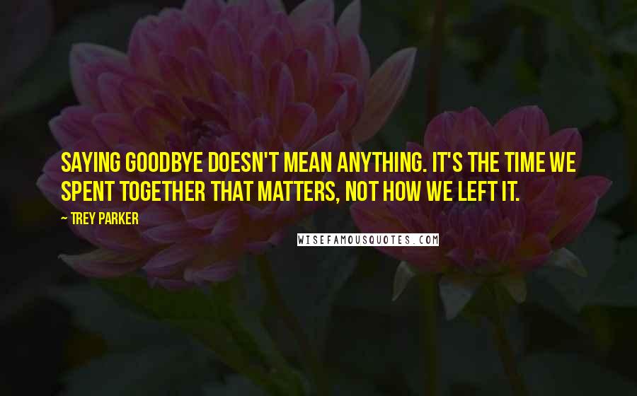 Trey Parker Quotes: Saying goodbye doesn't mean anything. It's the time we spent together that matters, not how we left it.