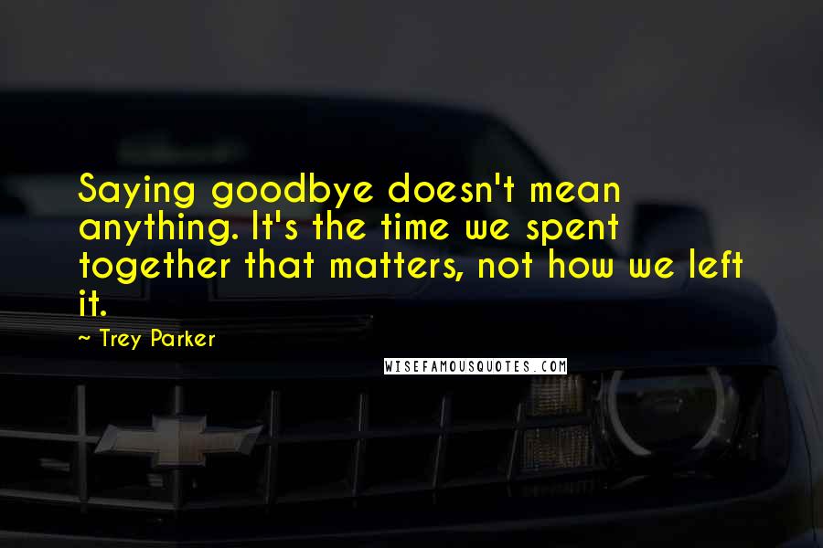 Trey Parker Quotes: Saying goodbye doesn't mean anything. It's the time we spent together that matters, not how we left it.