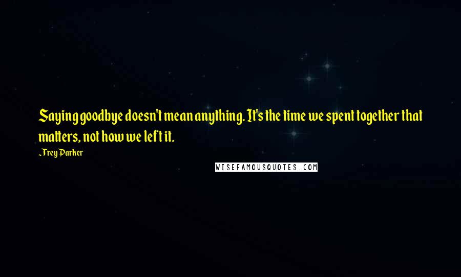 Trey Parker Quotes: Saying goodbye doesn't mean anything. It's the time we spent together that matters, not how we left it.