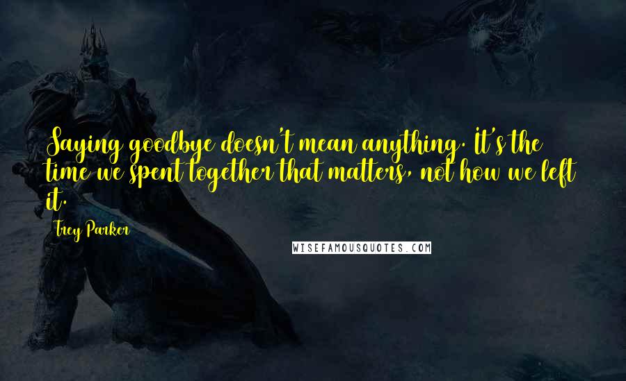 Trey Parker Quotes: Saying goodbye doesn't mean anything. It's the time we spent together that matters, not how we left it.