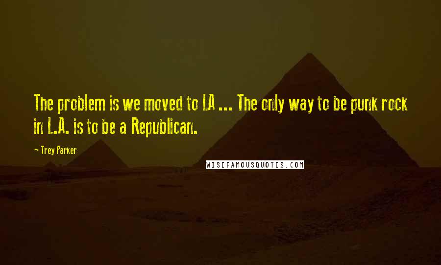 Trey Parker Quotes: The problem is we moved to LA ... The only way to be punk rock in L.A. is to be a Republican.