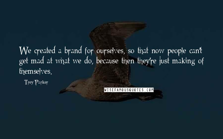 Trey Parker Quotes: We created a brand for ourselves, so that now people can't get mad at what we do, because then they're just making of themselves.