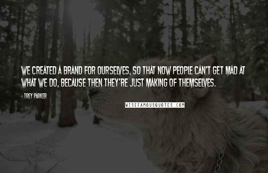 Trey Parker Quotes: We created a brand for ourselves, so that now people can't get mad at what we do, because then they're just making of themselves.