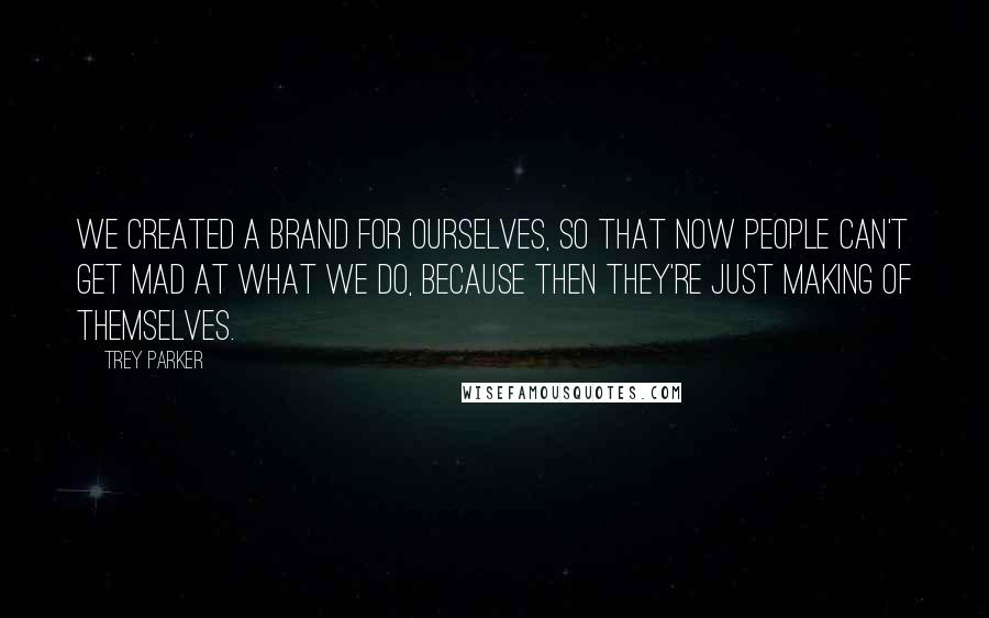 Trey Parker Quotes: We created a brand for ourselves, so that now people can't get mad at what we do, because then they're just making of themselves.