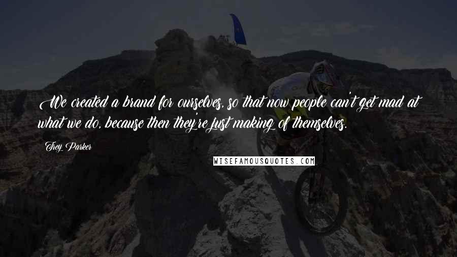 Trey Parker Quotes: We created a brand for ourselves, so that now people can't get mad at what we do, because then they're just making of themselves.