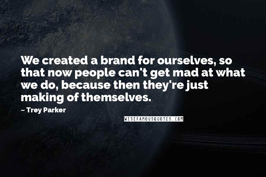 Trey Parker Quotes: We created a brand for ourselves, so that now people can't get mad at what we do, because then they're just making of themselves.