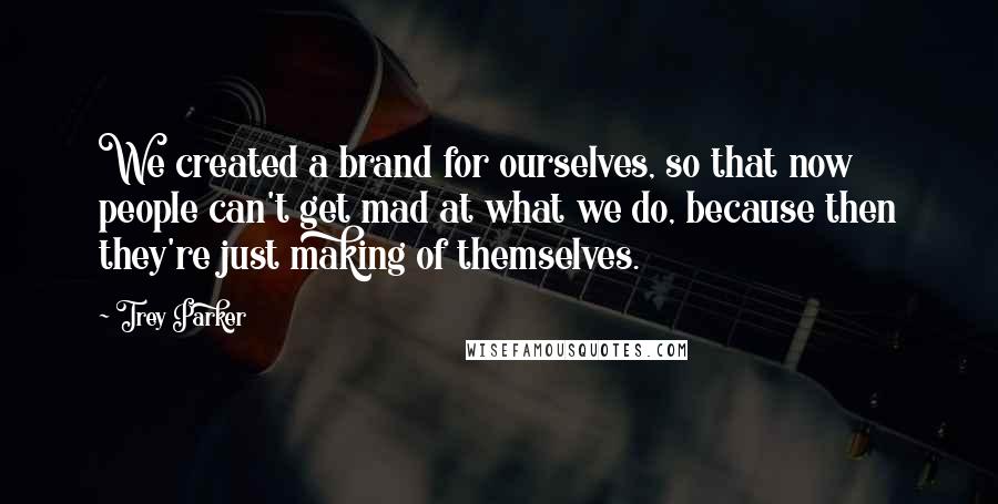 Trey Parker Quotes: We created a brand for ourselves, so that now people can't get mad at what we do, because then they're just making of themselves.