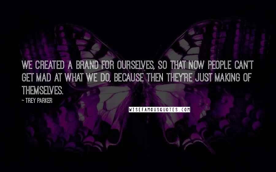 Trey Parker Quotes: We created a brand for ourselves, so that now people can't get mad at what we do, because then they're just making of themselves.