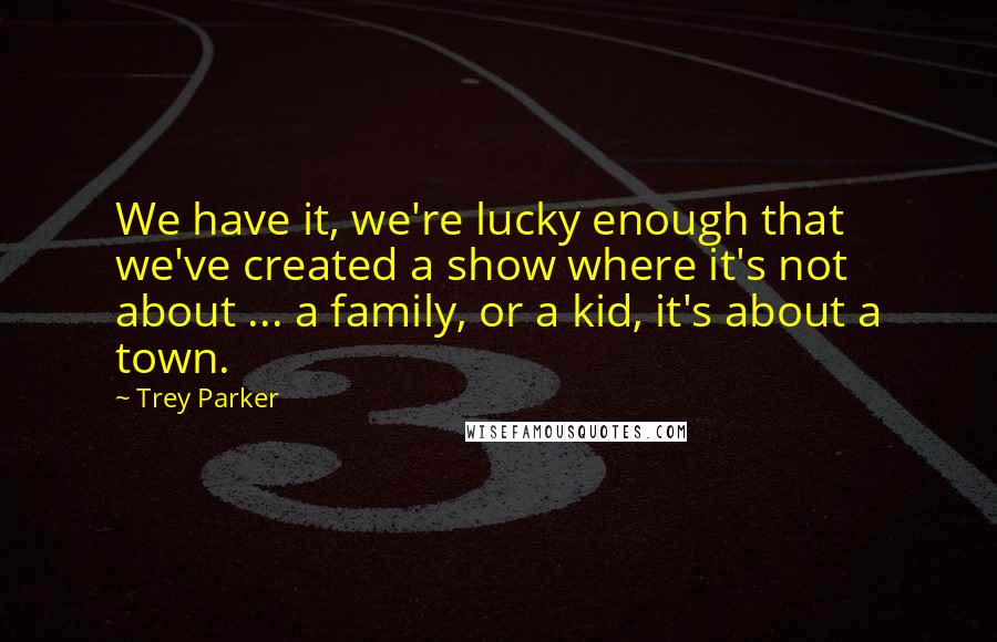 Trey Parker Quotes: We have it, we're lucky enough that we've created a show where it's not about ... a family, or a kid, it's about a town.