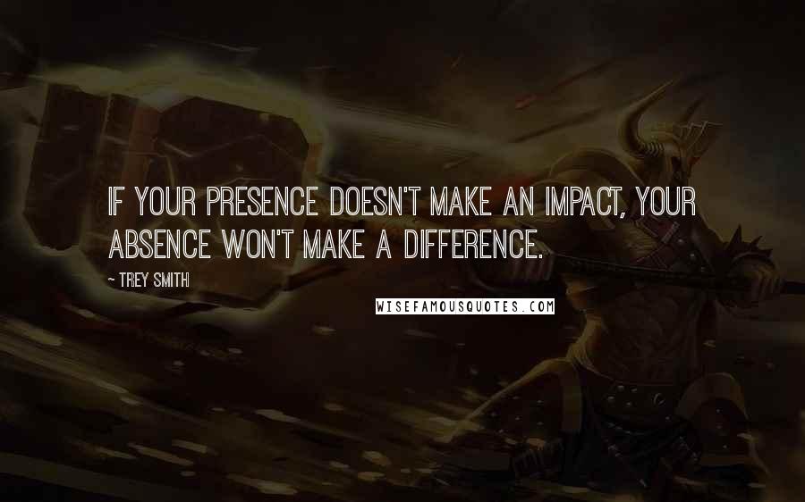 Trey Smith Quotes: If your presence doesn't make an impact, your absence won't make a difference.