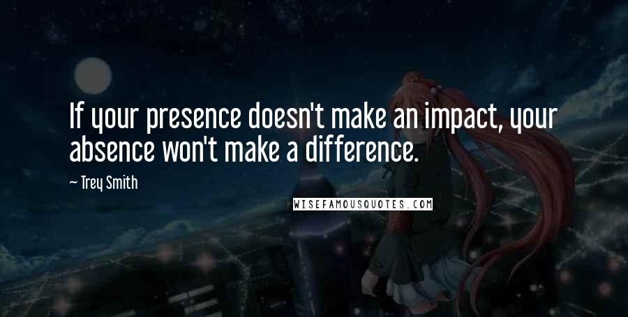 Trey Smith Quotes: If your presence doesn't make an impact, your absence won't make a difference.