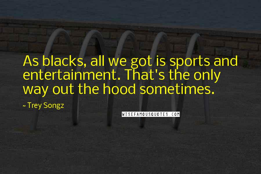 Trey Songz Quotes: As blacks, all we got is sports and entertainment. That's the only way out the hood sometimes.