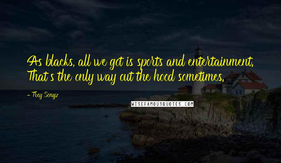 Trey Songz Quotes: As blacks, all we got is sports and entertainment. That's the only way out the hood sometimes.