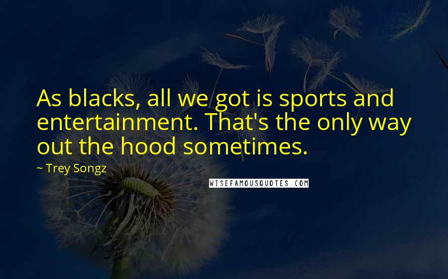 Trey Songz Quotes: As blacks, all we got is sports and entertainment. That's the only way out the hood sometimes.