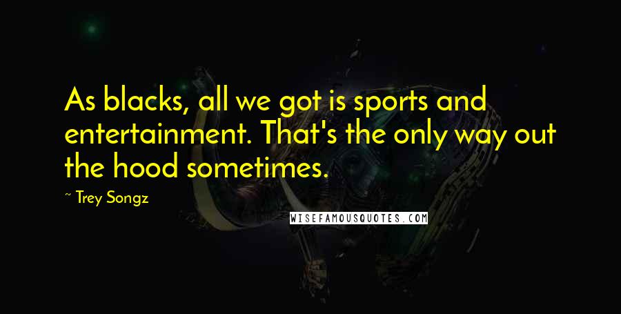 Trey Songz Quotes: As blacks, all we got is sports and entertainment. That's the only way out the hood sometimes.