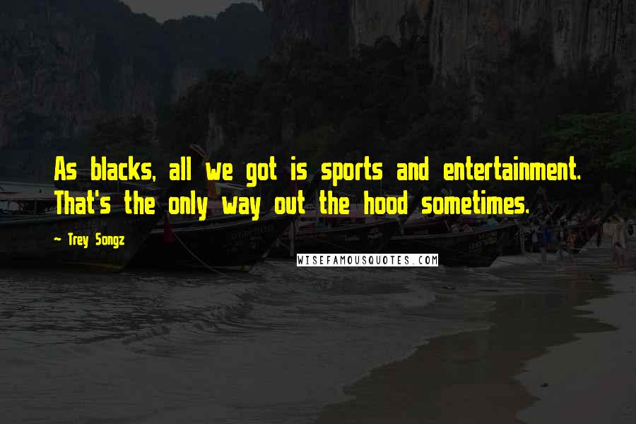 Trey Songz Quotes: As blacks, all we got is sports and entertainment. That's the only way out the hood sometimes.