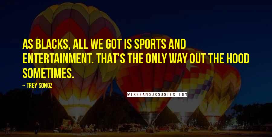 Trey Songz Quotes: As blacks, all we got is sports and entertainment. That's the only way out the hood sometimes.