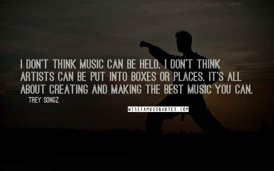 Trey Songz Quotes: I don't think music can be held. I don't think artists can be put into boxes or places. It's all about creating and making the best music you can.