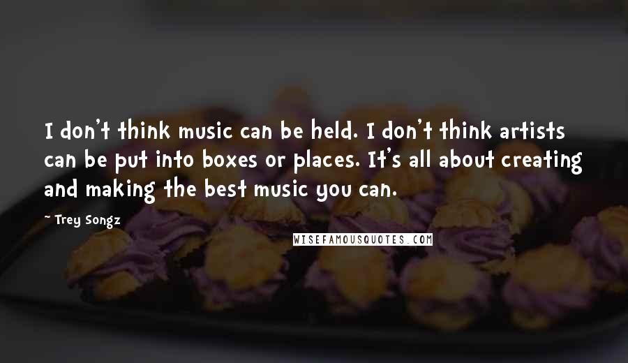 Trey Songz Quotes: I don't think music can be held. I don't think artists can be put into boxes or places. It's all about creating and making the best music you can.