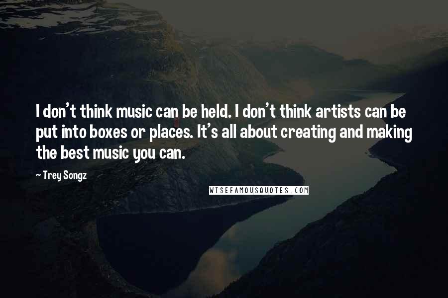 Trey Songz Quotes: I don't think music can be held. I don't think artists can be put into boxes or places. It's all about creating and making the best music you can.