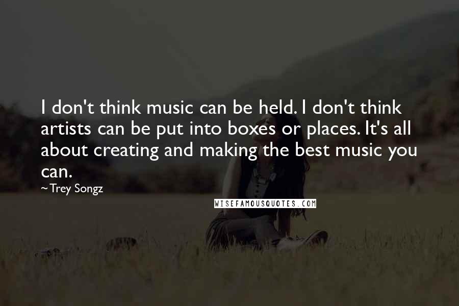 Trey Songz Quotes: I don't think music can be held. I don't think artists can be put into boxes or places. It's all about creating and making the best music you can.