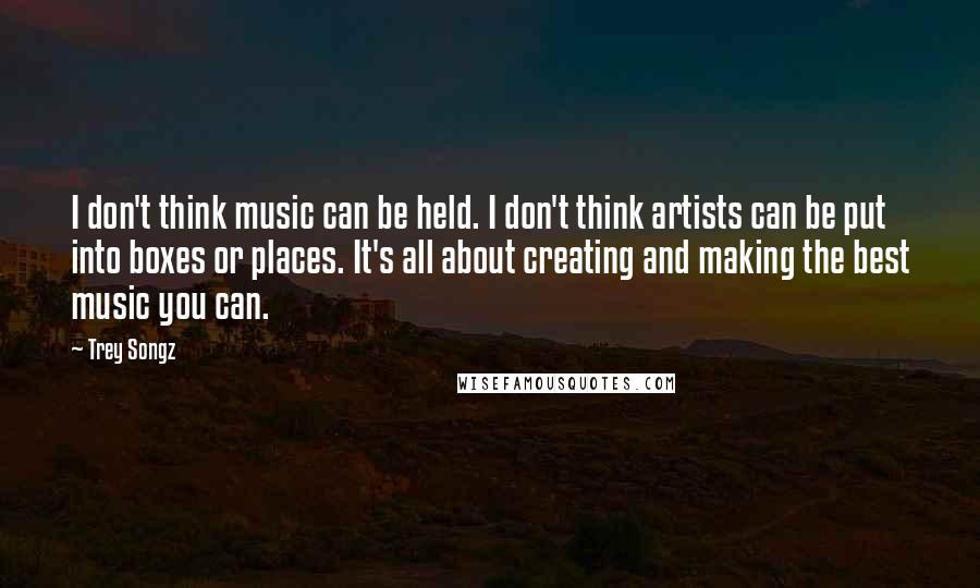 Trey Songz Quotes: I don't think music can be held. I don't think artists can be put into boxes or places. It's all about creating and making the best music you can.